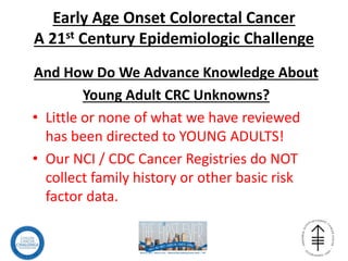 Early Age Onset Colorectal Cancer
A 21st Century Epidemiologic Challenge
And How Do We Advance Knowledge About
Young Adult CRC Unknowns?
• Little or none of what we have reviewed
has been directed to YOUNG ADULTS!
• Our NCI / CDC Cancer Registries do NOT
collect family history or other basic risk
factor data.
 