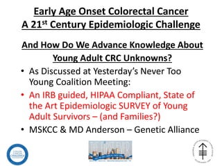 Early Age Onset Colorectal Cancer
A 21st Century Epidemiologic Challenge
And How Do We Advance Knowledge About
Young Adult CRC Unknowns?
• As Discussed at Yesterday’s Never Too
Young Coalition Meeting:
• An IRB guided, HIPAA Compliant, State of
the Art Epidemiologic SURVEY of Young
Adult Survivors – (and Families?)
• MSKCC & MD Anderson – Genetic Alliance
 
