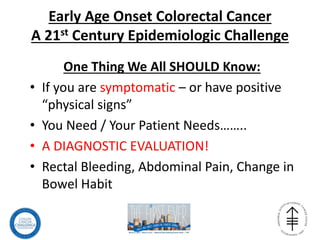 Early Age Onset Colorectal Cancer
A 21st Century Epidemiologic Challenge
One Thing We All SHOULD Know:
• If you are symptomatic – or have positive
“physical signs”
• You Need / Your Patient Needs……..
• A DIAGNOSTIC EVALUATION!
• Rectal Bleeding, Abdominal Pain, Change in
Bowel Habit
 