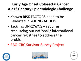 Early Age Onset Colorectal Cancer
A 21st Century Epidemiologic Challenge
• Known RISK FACTORS need to be
validated in YOUNG ADULTS.
• Tackling UNKOWNS – requires
resourcing our national / international
cancer registries to address the
problem
• EAO-CRC Survivor Survey Project
 