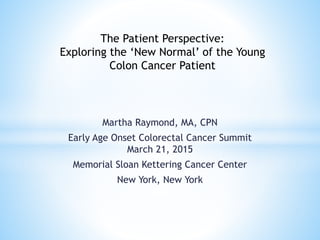 Martha Raymond, MA, CPN
Early Age Onset Colorectal Cancer Summit
March 21, 2015
Memorial Sloan Kettering Cancer Center
New York, New York
The Patient Perspective:
Exploring the ‘New Normal’ of the Young
Colon Cancer Patient
 