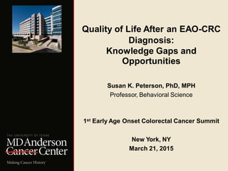 Quality of Life After an EAO-CRC
Diagnosis:
Knowledge Gaps and
Opportunities
Susan K. Peterson, PhD, MPH
Professor, Behavioral Science
1st Early Age Onset Colorectal Cancer Summit
New York, NY
March 21, 2015
 