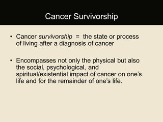 Cancer Survivorship
• Cancer survivorship = the state or process
of living after a diagnosis of cancer
• Encompasses not only the physical but also
the social, psychological, and
spiritual/existential impact of cancer on one’s
life and for the remainder of one’s life.
 