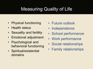 Measuring Quality of Life
• Physical functioning
• Health status
• Sexuality and fertility
• Emotional adjustment
• Psychological and
behavioral functioning
• Spiritual/existential
domains
• Future outlook
• Independence
• School performance
• Work performance
• Social relationships
• Family relationships
 