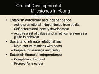 • Establish autonomy and independence
– Achieve emotional independence from adults
– Self-esteem and identity development
– Acquire a set of values and an ethical system as a
guide to behavior
• Social and intimate relationships
– More mature relations with peers
– Prepare for marriage and family
• Establish financial independence
– Completion of school
– Prepare for a career.
Crucial Developmental
Milestones in Young
Adulthood
 