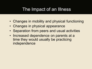 The Impact of an Illness
• Changes in mobility and physical functioning
• Changes in physical appearance
• Separation from peers and usual activities
• Increased dependence on parents at a
time they would usually be practicing
independence
 