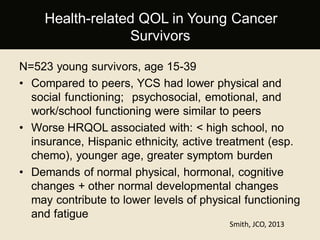 N=523 young survivors, age 15-39
• Compared to peers, YCS had lower physical and
social functioning; psychosocial, emotional, and
work/school functioning were similar to peers
• Worse HRQOL associated with: < high school, no
insurance, Hispanic ethnicity, active treatment (esp.
chemo), younger age, greater symptom burden
• Demands of normal physical, hormonal, cognitive
changes + other normal developmental changes
may contribute to lower levels of physical functioning
and fatigue
Smith, JCO, 2013
Health-related QOL in Young Cancer
Survivors
 