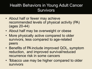 • About half or fewer may achieve
recommended levels of physical activity (PA)
(ages 20-44)
• About half may be overweight or obese
• More physically active compared to older
survivors, less compared to age-related
peers
• Benefits of PA include improved QOL, symptom
reduction, and improved survival/reduced
recurrence risk in some cancers
• Tobacco use may be higher compared to older
survivors
Health Behaviors in Young Adult Cancer
Survivors
 