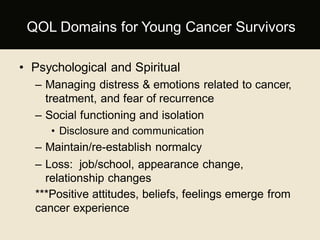 • Psychological and Spiritual
– Managing distress & emotions related to cancer,
treatment, and fear of recurrence
– Social functioning and isolation
• Disclosure and communication
– Maintain/re-establish normalcy
– Loss: job/school, appearance change,
relationship changes
***Positive attitudes, beliefs, feelings emerge from
cancer experience
QOL Domains for Young Cancer Survivors
 
