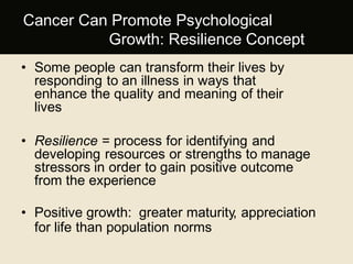 Cancer Can Promote Psychological
Growth: Resilience Concept
• Some people can transform their lives by
responding to an illness in ways that
enhance the quality and meaning of their
lives
• Resilience = process for identifying and
developing resources or strengths to manage
stressors in order to gain positive outcome
from the experience
• Positive growth: greater maturity, appreciation
for life than population norms
 