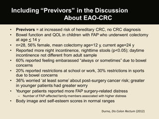 Including “Previvors” in the Discussion
About EAO-CRC
• Previvors = at increased risk of hereditary CRC, no CRC diagnosis
• Bowel function and QOL in children with FAP who underwent colectomy
at age < 14 y
• n=28, 56% female, mean colectomy age=12 y, current age=24 y
• Reported more night incontinence, nighttime stools (p<0.05); daytime
incontinence not different from adult sample
• 60% reported feeling embarassed “always or sometimes” due to bowel
concerns
• 20% reported restrictions at school or work, 30% restrictions in sports
due to bowel concerns
• 36% worried ‘at least some’ about post-surgery cancer risk; greater
in younger patients had greater worry
• Younger patients reported more FAP surgery-related distress
– Number of FAP-affected family members associated with higher distress
• Body image and self-esteem scores in normal ranges
Durno, Dis Colon Rectum (2012)
 