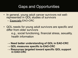 • In general, young adult cancer survivors not well-
represented in QOL studies of survivors
– Especially EAO-CRC
• QOL needs for young adult survivors are specific and
differ from older survivors
e.g., social functioning, financial stress, sexuality,
health information
→ Need better understanding of QOL in EAO-CRC
→ QOL measures specific to EAO-CRC
→ Resources targeted toward specific QOL support
in EAO-CRC
Gaps and Opportunities
 