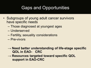 • Subgroups of young adult cancer survivors
have specific needs
– Those diagnosed at youngest ages
– Underserved
– Fertility, sexuality considerations
– Pre-vivors
→ Need better understanding of life-stage specific
QOL in EAO- CRC
→ Resources targeted toward specific QOL
support in EAO-CRC
Gaps and Opportunities
 