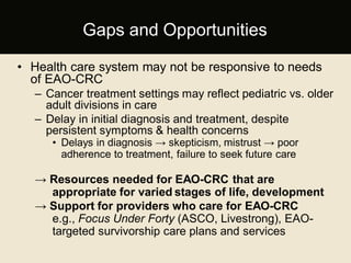 • Health care system may not be responsive to needs
of EAO-CRC
– Cancer treatment settings may reflect pediatric vs. older
adult divisions in care
– Delay in initial diagnosis and treatment, despite
persistent symptoms & health concerns
• Delays in diagnosis → skepticism, mistrust → poor
adherence to treatment, failure to seek future care
→ Resources needed for EAO-CRC that are
appropriate for varied stages of life, development
→ Support for providers who care for EAO-CRC
e.g., Focus Under Forty (ASCO, Livestrong), EAO-
targeted survivorship care plans and services
Gaps and Opportunities
 