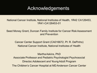 National Cancer Institute, National Institutes of Health, 1R42 CA126453,
1R41-CA126453-01
Seed Money Grant, Duncan Family Institute for Cancer Risk Assessment
and Prevention
Cancer Center Support Grant (CA016672, PI: R. DePinho)
National Cancer Institute, National Institutes of Health
MarthaAskins, PhD
Associate Professor and Pediatric Psychologist Psychosocial
Director,Adolescent and Young Adult Program
The Children’s Cancer Hospital at MD Anderson Cancer Center
Acknowledgements
 