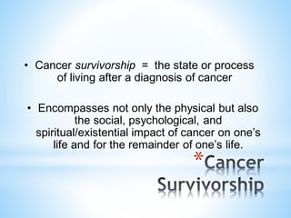 *
• Cancer survivorship = the state or process
of living after a diagnosis of cancer
• Encompasses not only the physical but also
the social, psychological, and
spiritual/existential impact of cancer on one’s
life and for the remainder of one’s life.
 