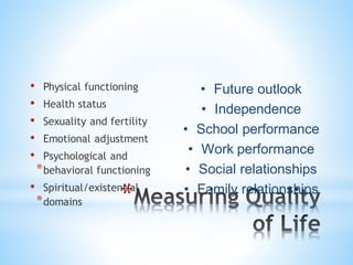 *
• Physical functioning
• Health status
• Sexuality and fertility
• Emotional adjustment
• Psychological and
*behavioral functioning
• Spiritual/existential
*domains
• Future outlook
• Independence
• School performance
• Work performance
• Social relationships
• Family relationships
 