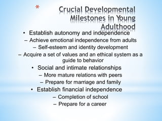 • Establish autonomy and independence
– Achieve emotional independence from adults
– Self-esteem and identity development
– Acquire a set of values and an ethical system as a
guide to behavior
• Social and intimate relationships
– More mature relations with peers
– Prepare for marriage and family
• Establish financial independence
– Completion of school
– Prepare for a career.
*
 