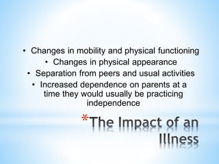 *
• Changes in mobility and physical functioning
• Changes in physical appearance
• Separation from peers and usual activities
• Increased dependence on parents at a
time they would usually be practicing
independence
 
