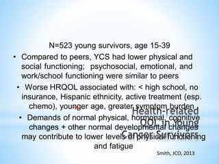 N=523 young survivors, age 15-39
• Compared to peers, YCS had lower physical and
social functioning; psychosocial, emotional, and
work/school functioning were similar to peers
• Worse HRQOL associated with: < high school, no
insurance, Hispanic ethnicity, active treatment (esp.
chemo), younger age, greater symptom burden
• Demands of normal physical, hormonal, cognitive
changes + other normal developmental changes
may contribute to lower levels of physical functioning
and fatigue
Smith, JCO, 2013
*
 