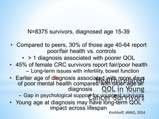 N=8375 survivors, diagnosed age 15-39
• Compared to peers, 30% of those age 40-64 report
poor/fair health vs. controls
• > 1 diagnosis associated with poorer QOL
• 45% of female CRC survivors report fair/poor health
– Long-term issues with infertility, bowel function
• Earlier age of diagnosis associated with more days
of poor mental health compared with older age at
diagnosis
– Gap in psychological support for youngest survivors
• Young age at diagnosis may have long-term QOL
impact across lifespan
Kirchhoff, JAYAO, 2014
*
 
