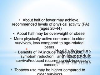 • About half or fewer may achieve
recommended levels of physical activity (PA)
(ages 20-44)
• About half may be overweight or obese
• More physically active compared to older
survivors, less compared to age-related
peers
• Benefits of PA include improved QOL,
symptom reduction, and improved
survival/reduced recurrence risk in some
cancers
• Tobacco use may be higher compared to
*
 