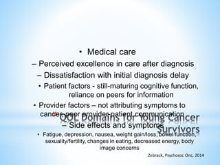 • Medical care
– Perceived excellence in care after diagnosis
– Dissatisfaction with initial diagnosis delay
• Patient factors - still-maturing cognitive function,
reliance on peers for information
• Provider factors – not attributing symptoms to
cancer, poor provider-patient communication
– Side effects and symptoms
• Fatigue, depression, nausea, weight gain/loss, bowel function,
sexuality/fertility, changes in eating, decreased energy, body
image concerns
Zebrack, Psychosoc Onc, 2014
*
 