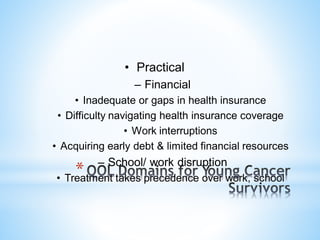 • Practical
– Financial
• Inadequate or gaps in health insurance
• Difficulty navigating health insurance coverage
• Work interruptions
• Acquiring early debt & limited financial resources
– School/ work disruption
• Treatment takes precedence over work, school
*
 