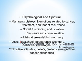 • Psychological and Spiritual
– Managing distress & emotions related to cancer,
treatment, and fear of recurrence
– Social functioning and isolation
• Disclosure and communication
– Maintain/re-establish normalcy
– Loss: job/school, appearance change,
relationship changes
***Positive attitudes, beliefs, feelings emerge from
cancer experience
*
 