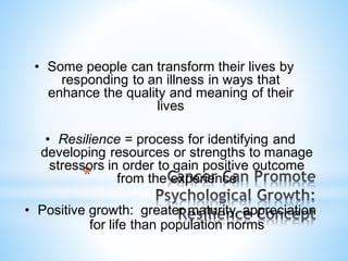 *
• Some people can transform their lives by
responding to an illness in ways that
enhance the quality and meaning of their
lives
• Resilience = process for identifying and
developing resources or strengths to manage
stressors in order to gain positive outcome
from the experience
• Positive growth: greater maturity, appreciation
for life than population norms
 