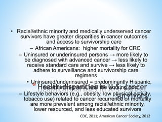 • Racial/ethnic minority and medically underserved cancer
survivors have greater disparities in cancer outcomes
and access to survivorship care
– African Americans: higher mortality for CRC
– Uninsured or underinsured persons → more likely to
be diagnosed with advanced cancer → less likely to
receive standard care and survive → less likely to
adhere to surveillance and survivorship care
regimens
• Uninsured/underinsured = predominantly Hispanic,
recent immigrants, and the working poor
– Lifestyle behaviors (e.g., obesity, low physical activity,
tobacco use) related to cancer recurrence or mortality
are more prevalent among racial/ethnic minority,
lower resourced, and less educated survivors
CDC, 2011; American Cancer Society, 2012
*
 