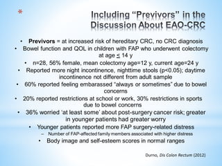 *
• Previvors = at increased risk of hereditary CRC, no CRC diagnosis
• Bowel function and QOL in children with FAP who underwent colectomy
at age < 14 y
• n=28, 56% female, mean colectomy age=12 y, current age=24 y
• Reported more night incontinence, nighttime stools (p<0.05); daytime
incontinence not different from adult sample
• 60% reported feeling embarassed “always or sometimes” due to bowel
concerns
• 20% reported restrictions at school or work, 30% restrictions in sports
due to bowel concerns
• 36% worried ‘at least some’ about post-surgery cancer risk; greater
in younger patients had greater worry
• Younger patients reported more FAP surgery-related distress
– Number of FAP-affected family members associated with higher distress
• Body image and self-esteem scores in normal ranges
Durno, Dis Colon Rectum (2012)
 