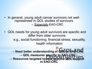 • In general, young adult cancer survivors not well-
represented in QOL studies of survivors
– Especially EAO-CRC
• QOL needs for young adult survivors are specific and
differ from older survivors
e.g., social functioning, financial stress, sexuality,
health information
→ Need better understanding of QOL in EAO-CRC
→ QOL measures specific to EAO-CRC
→ Resources targeted toward specific QOL support
in EAO-CRC
*
 