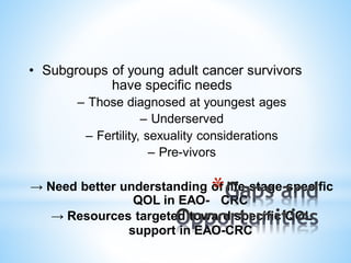 • Subgroups of young adult cancer survivors
have specific needs
– Those diagnosed at youngest ages
– Underserved
– Fertility, sexuality considerations
– Pre-vivors
→ Need better understanding of life-stage specific
QOL in EAO- CRC
→ Resources targeted toward specific QOL
support in EAO-CRC
*
 