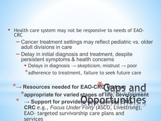 • Health care system may not be responsive to needs of EAO-
CRC
– Cancer treatment settings may reflect pediatric vs. older
adult divisions in care
– Delay in initial diagnosis and treatment, despite
persistent symptoms & health concerns
• Delays in diagnosis → skepticism, mistrust → poor
*adherence to treatment, failure to seek future care
*→ Resources needed for EAO-CRC that are
*appropriate for varied stages of life, development
* → Support for providers who care for EAO-
CRC e.g., Focus Under Forty (ASCO, Livestrong),
EAO- targeted survivorship care plans and
services
*
 