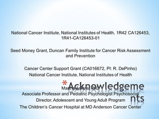 National Cancer Institute, National Institutes of Health, 1R42 CA126453,
1R41-CA126453-01
Seed Money Grant, Duncan Family Institute for Cancer Risk Assessment
and Prevention
Cancer Center Support Grant (CA016672, PI: R. DePinho)
National Cancer Institute, National Institutes of Health
Martha Askins, PhD
Associate Professor and Pediatric Psychologist Psychosocial
Director, Adolescent and Young Adult Program
The Children’s Cancer Hospital at MD Anderson Cancer Center
*
 