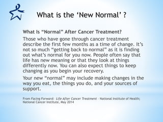 What Is “Normal” After Cancer Treatment?
Those who have gone through cancer treatment
describe the first few months as a time of change. It’s
not so much “getting back to normal” as it is finding
out what’s normal for you now. People often say that
life has new meaning or that they look at things
differently now. You can also expect things to keep
changing as you begin your recovery.
Your new “normal” may include making changes in the
way you eat, the things you do, and your sources of
support.
From Facing Forward: Life After Cancer Treatment – National Institute of Health;
National Cancer Institute, May 2014
What is the ‘New Normal’ ?
 