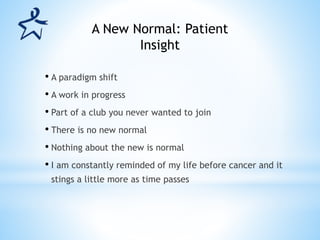 • A paradigm shift
• A work in progress
• Part of a club you never wanted to join
• There is no new normal
• Nothing about the new is normal
• I am constantly reminded of my life before cancer and it
stings a little more as time passes
A New Normal: Patient
Insight
 