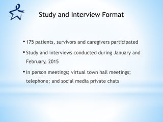 • 175 patients, survivors and caregivers participated
• Study and interviews conducted during January and
February, 2015
• In person meetings; virtual town hall meetings;
telephone; and social media private chats
Study and Interview Format
 