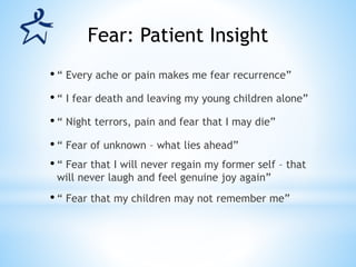 • “ Every ache or pain makes me fear recurrence”
• “ I fear death and leaving my young children alone”
• “ Night terrors, pain and fear that I may die”
• “ Fear of unknown – what lies ahead”
• “ Fear that I will never regain my former self – that
will never laugh and feel genuine joy again”
• “ Fear that my children may not remember me”
Fear: Patient Insight
 