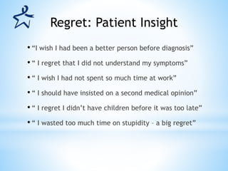 • “I wish I had been a better person before diagnosis”
• “ I regret that I did not understand my symptoms”
• “ I wish I had not spent so much time at work”
• “ I should have insisted on a second medical opinion”
• “ I regret I didn’t have children before it was too late”
• “ I wasted too much time on stupidity – a big regret”
Regret: Patient Insight
 
