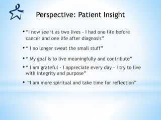 • “I now see it as two lives - I had one life before
cancer and one life after diagnosis”
• “ I no longer sweat the small stuff”
• “ My goal is to live meaningfully and contribute”
• “ I am grateful - I appreciate every day - I try to live
with integrity and purpose”
• “I am more spiritual and take time for reflection”
Perspective: Patient Insight
 
