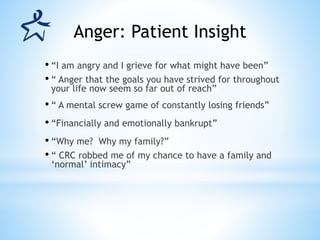 • “I am angry and I grieve for what might have been”
• “ Anger that the goals you have strived for throughout
your life now seem so far out of reach”
• “ A mental screw game of constantly losing friends”
• “Financially and emotionally bankrupt”
• “Why me? Why my family?”
• “ CRC robbed me of my chance to have a family and
‘normal’ intimacy”
Anger: Patient Insight
 