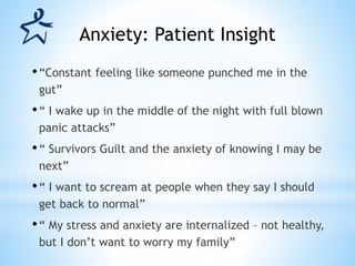 •“Constant feeling like someone punched me in the
gut”
•“ I wake up in the middle of the night with full blown
panic attacks”
•“ Survivors Guilt and the anxiety of knowing I may be
next”
•“ I want to scream at people when they say I should
get back to normal”
•“ My stress and anxiety are internalized – not healthy,
but I don’t want to worry my family”
Anxiety: Patient Insight
 