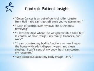 • “Colon Cancer is an out-of-control roller coaster
from Hell - You can’t get off once you’ve gotten on.”
• “ Lack of control over my own life is the most
terrifying”
• “ I miss the days where life was predictable and I felt
in control of most things – my family, finances, and
work”
• “ I can’t control my bodily functions so now I leave
the house with adult diapers, wipes, and clean
clothes. I can’t control my body, but I can control
my response.”
• “Self-conscious about my body image – 24/7”
Control: Patient Insight
 