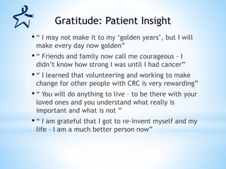 • “ I may not make it to my ‘golden years’, but I will
make every day now golden”
• “ Friends and family now call me courageous - I
didn’t know how strong I was until I had cancer”
• “ I learned that volunteering and working to make
change for other people with CRC is very rewarding”
• “ You will do anything to live – to be there with your
loved ones and you understand what really is
important and what is not ”
• “ I am grateful that I got to re-invent myself and my
life – I am a much better person now”
Gratitude: Patient Insight
 