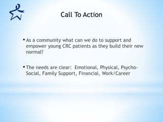 • As a community what can we do to support and
empower young CRC patients as they build their new
normal?
• The needs are clear: Emotional, Physical, Psycho-
Social, Family Support, Financial, Work/Career
Call To Action
 
