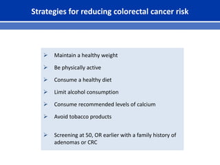 Strategies for reducing colorectal cancer risk
 Maintain a healthy weight
 Be physically active
 Consume a healthy diet
 Limit alcohol consumption
 Consume recommended levels of calcium
 Avoid tobacco products
 Screening at 50, OR earlier with a family history of
adenomas or CRC
 