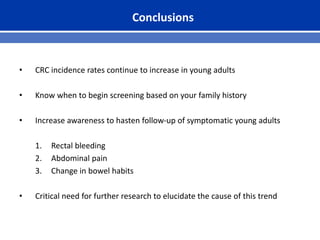 Conclusions
• CRC incidence rates continue to increase in young adults
• Know when to begin screening based on your family history
• Increase awareness to hasten follow-up of symptomatic young adults
1. Rectal bleeding
2. Abdominal pain
3. Change in bowel habits
• Critical need for further research to elucidate the cause of this trend
 