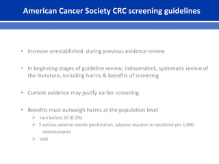 American Cancer Society CRC screening guidelines
• Increase unestablished during previous evidence review
• In beginning stages of guideline review; independent, systematic review of
the literature, including harms & benefits of screening
• Current evidence may justify earlier screening
• Benefits must outweigh harms at the population level
 rare before 50 (0.3%)
 3 serious adverse events (perforation, adverse reaction to sedation) per 1,000
colonoscopies
 cost
 